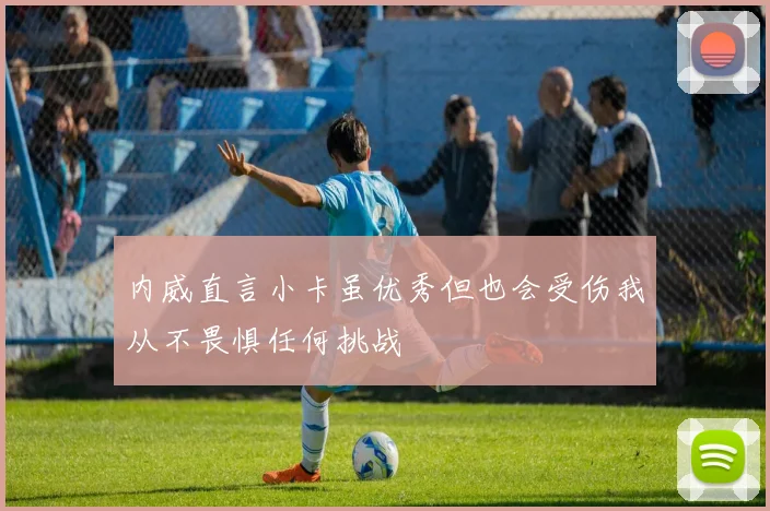 内威直言小卡虽优秀但也会受伤我从不畏惧任何挑战