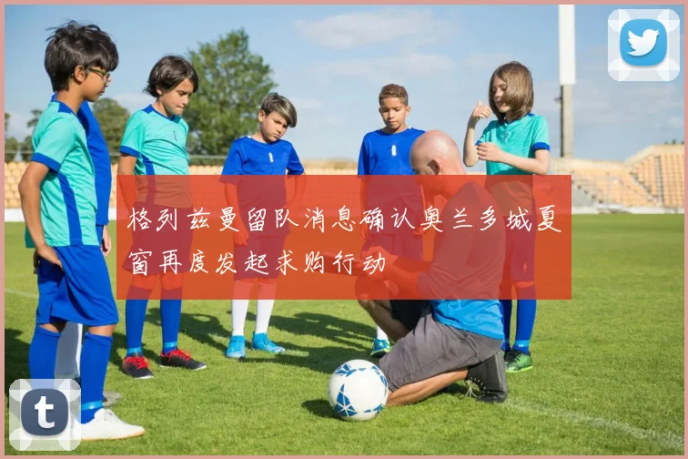 格列兹曼留队消息确认奥兰多城夏窗再度发起求购行动