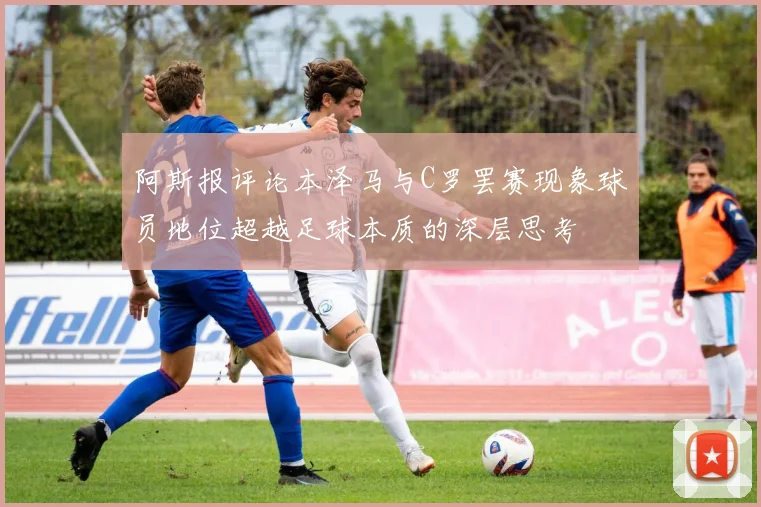 阿斯报评论本泽马与C罗罢赛现象球员地位超越足球本质的深层思考