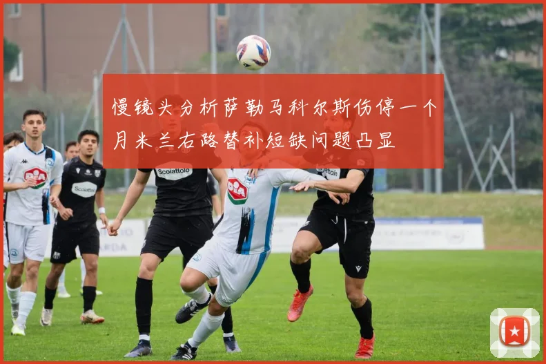 慢镜头分析萨勒马科尔斯伤停一个月米兰右路替补短缺问题凸显