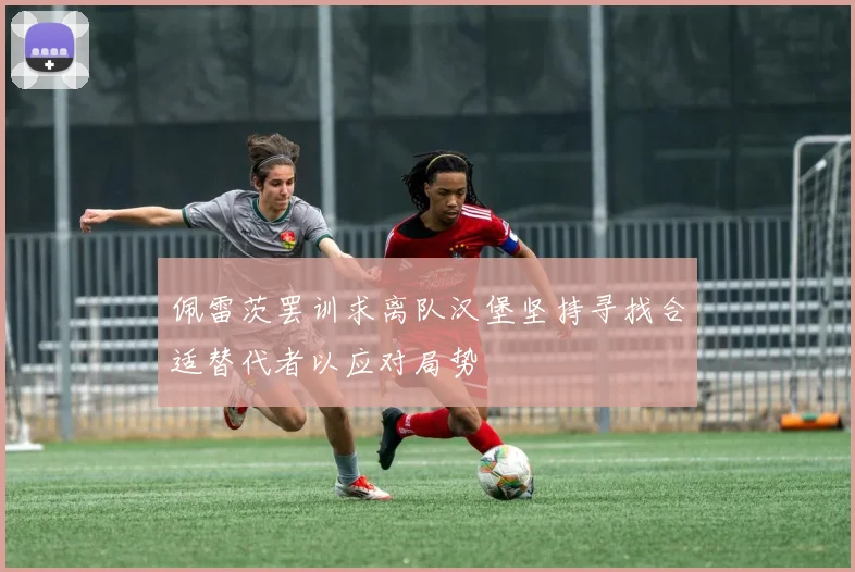 佩雷茨罢训求离队汉堡坚持寻找合适替代者以应对局势