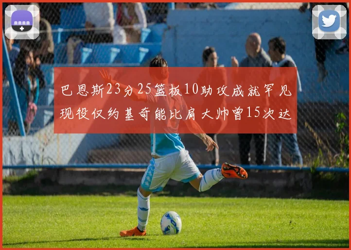 巴恩斯23分25篮板10助攻成就罕见现役仅约基奇能比肩大帅曾15次达成此壮举