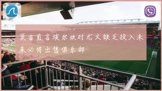 莫吉直言埃尔坎对尤文缺乏投入未来必将出售俱乐部