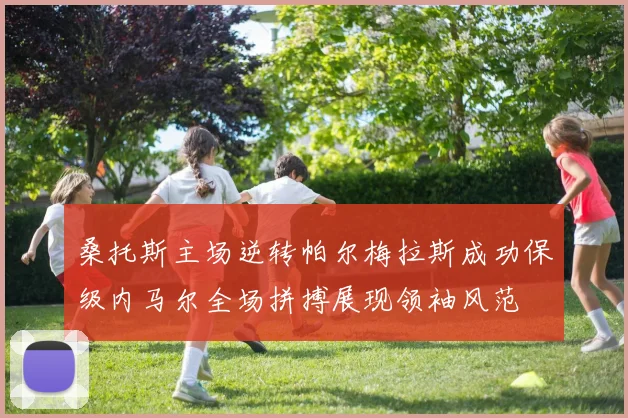 桑托斯主场逆转帕尔梅拉斯成功保级内马尔全场拼搏展现领袖风范