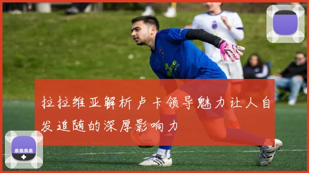 拉拉维亚解析卢卡领导魅力让人自发追随的深厚影响力