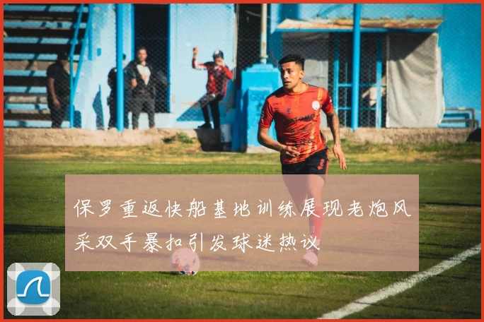 保罗重返快船基地训练展现老炮风采双手暴扣引发球迷热议