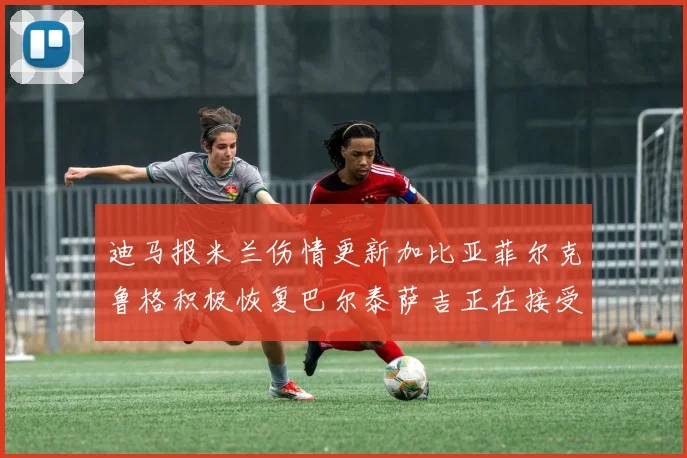 迪马报米兰伤情更新加比亚菲尔克鲁格积极恢复巴尔泰萨吉正在接受评估