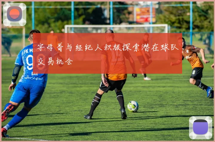 字母哥与经纪人积极探索潜在球队交易机会