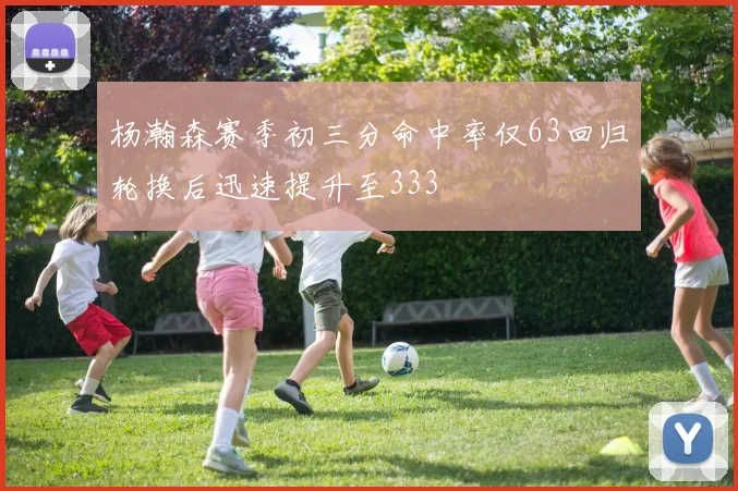 杨瀚森赛季初三分命中率仅63回归轮换后迅速提升至333