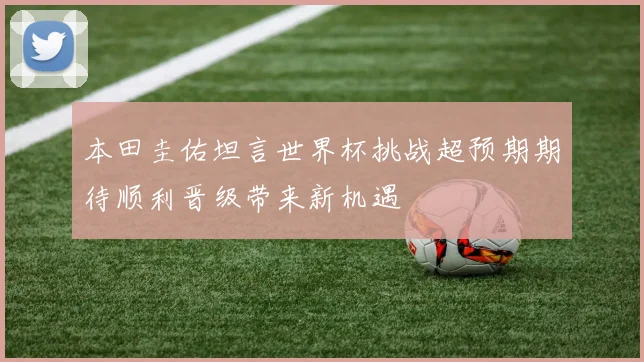 本田圭佑坦言世界杯挑战超预期期待顺利晋级带来新机遇