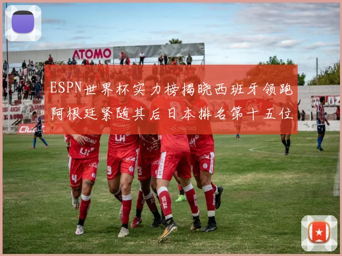 ESPN世界杯实力榜揭晓西班牙领跑阿根廷紧随其后日本排名第十五位