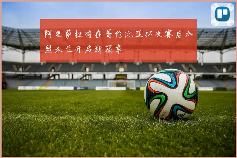 阿里萨拉将在哥伦比亚杯决赛后加盟米兰开启新篇章