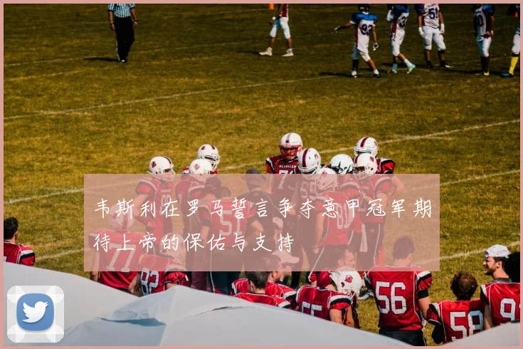 韦斯利在罗马誓言争夺意甲冠军期待上帝的保佑与支持