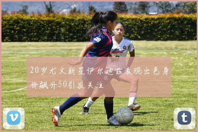 20岁尤文新星伊尔迪兹表现出色身价飙升50引发关注