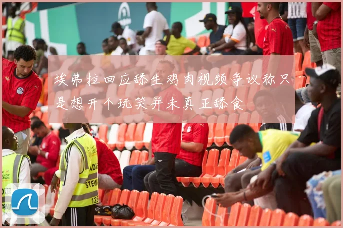 埃弗拉回应舔生鸡肉视频争议称只是想开个玩笑并未真正舔食