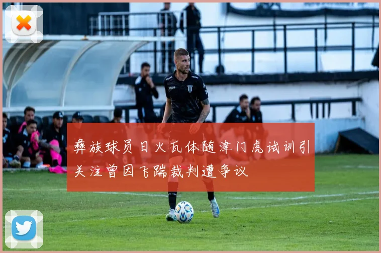 彝族球员日火瓦体随津门虎试训引关注曾因飞踹裁判遭争议
