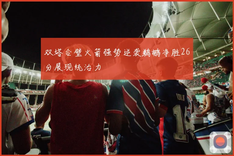 双塔合璧火箭强势逆袭鹈鹕净胜26分展现统治力