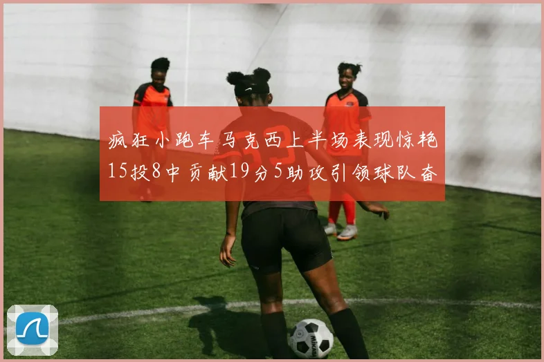 疯狂小跑车马克西上半场表现惊艳15投8中贡献19分5助攻引领球队奋勇争先