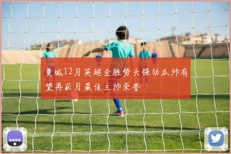 曼城12月英超全胜势头强劲瓜帅有望再获月最佳主帅荣誉