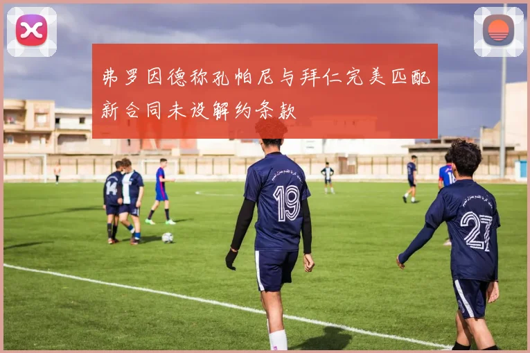 弗罗因德称孔帕尼与拜仁完美匹配新合同未设解约条款