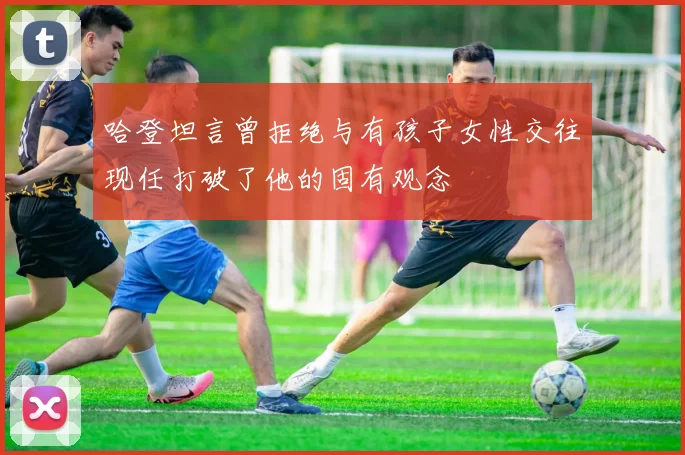 哈登坦言曾拒绝与有孩子女性交往现任打破了他的固有观念