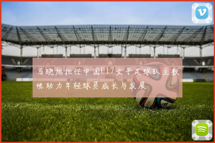 马晓旭担任中国U17女子足球队主教练助力年轻球员成长与发展