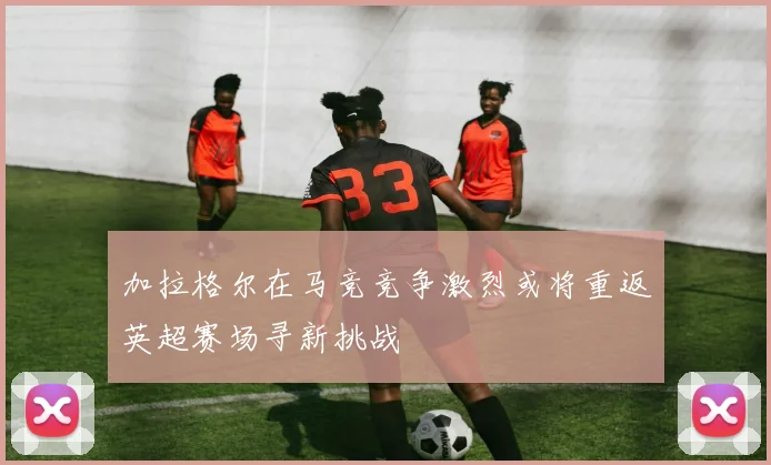 加拉格尔在马竞竞争激烈或将重返英超赛场寻新挑战